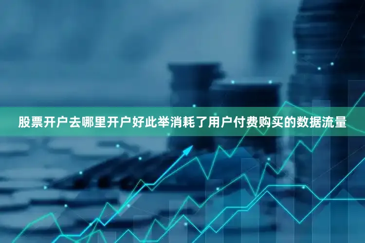股票开户去哪里开户好此举消耗了用户付费购买的数据流量
