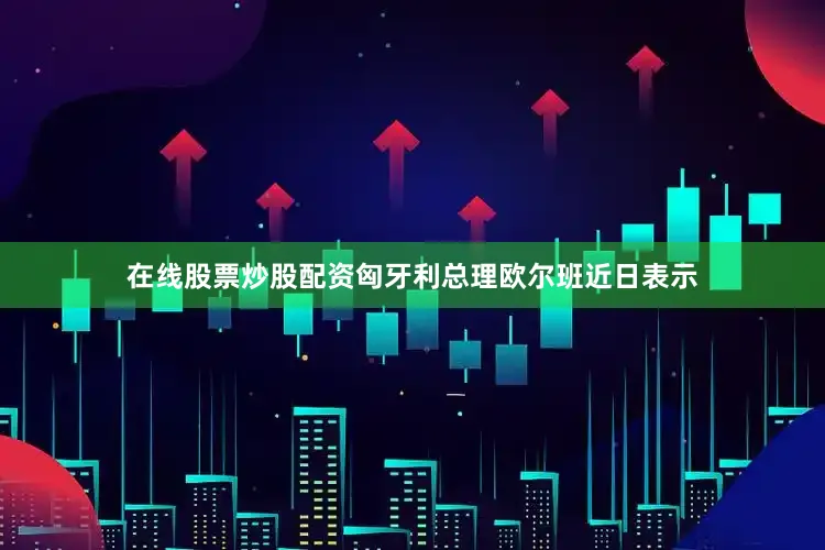 在线股票炒股配资匈牙利总理欧尔班近日表示