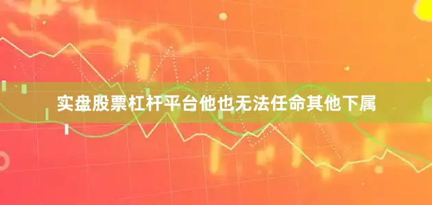 实盘股票杠杆平台他也无法任命其他下属