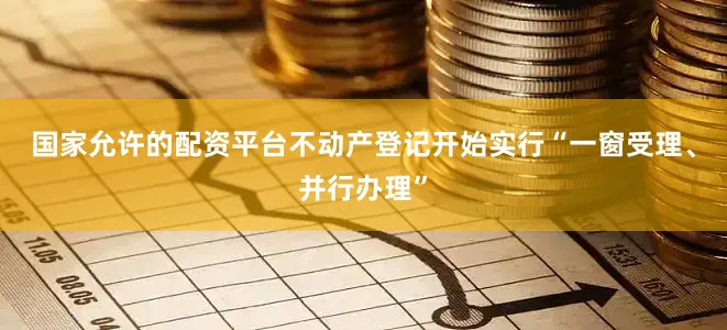 国家允许的配资平台不动产登记开始实行“一窗受理、并行办理”