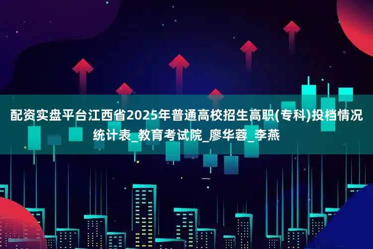 配资实盘平台江西省2025年普通高校招生高职(专科)投档情况统计表_教育考试院_廖华蓉_李燕