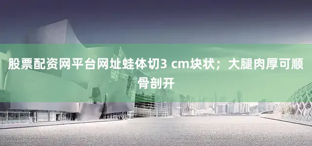 股票配资网平台网址蛙体切3 cm块状；大腿肉厚可顺骨剖开