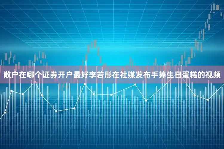 散户在哪个证券开户最好李若彤在社媒发布手捧生日蛋糕的视频
