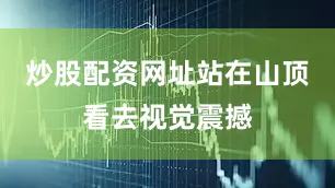 炒股配资网址站在山顶看去视觉震撼