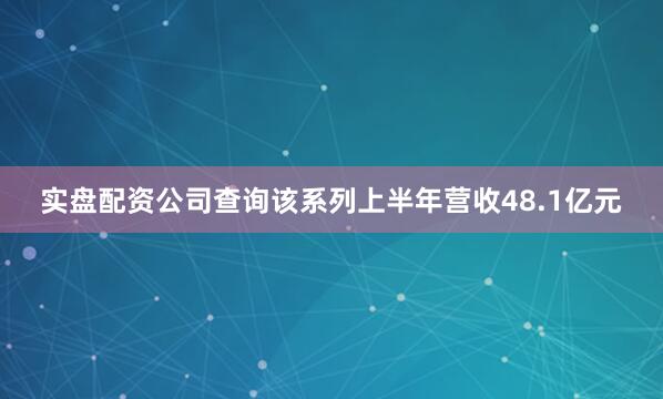 实盘配资公司查询该系列上半年营收48.1亿元