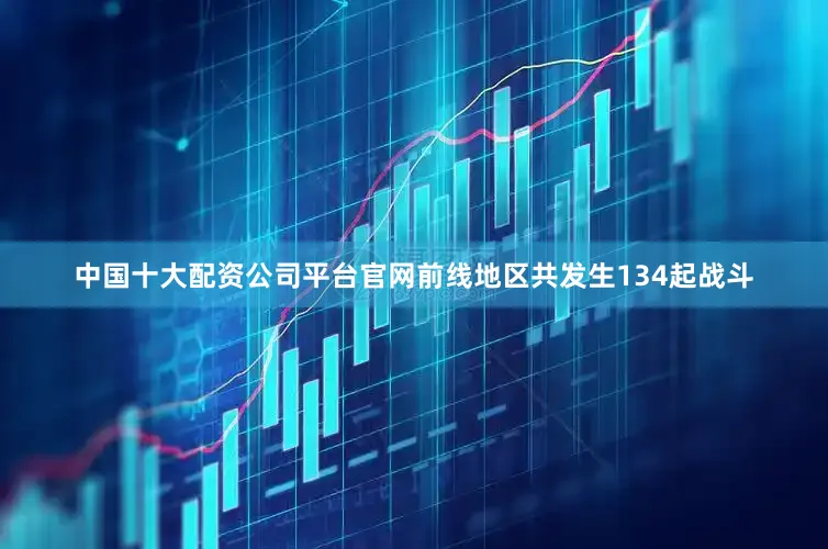 中国十大配资公司平台官网前线地区共发生134起战斗