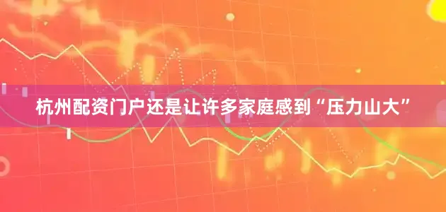 杭州配资门户还是让许多家庭感到“压力山大”