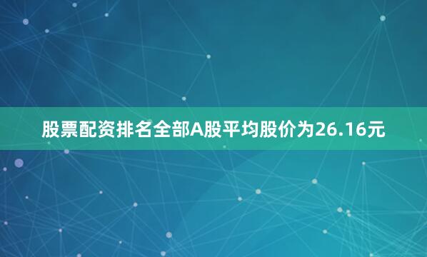 股票配资排名全部A股平均股价为26.16元