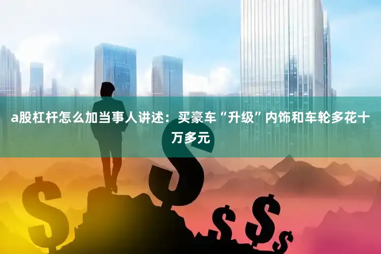 a股杠杆怎么加当事人讲述：买豪车“升级”内饰和车轮多花十万多元