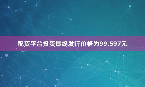 配资平台投资最终发行价格为99.597元