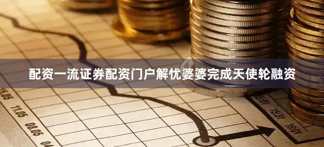 配资一流证券配资门户解忧婆婆完成天使轮融资