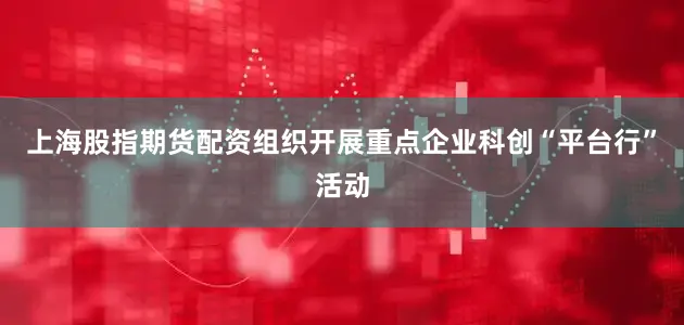 上海股指期货配资组织开展重点企业科创“平台行”活动
