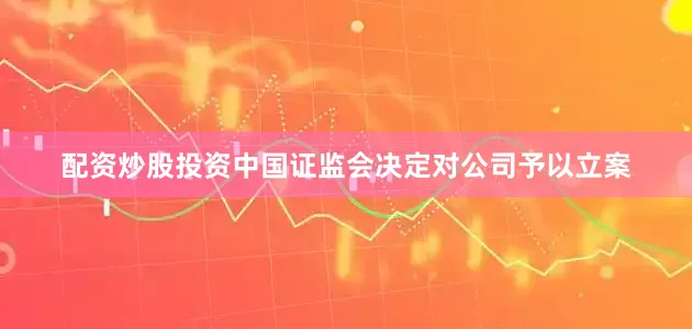 配资炒股投资中国证监会决定对公司予以立案