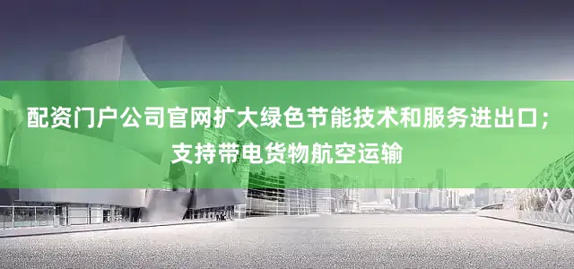 配资门户公司官网扩大绿色节能技术和服务进出口；支持带电货物航空运输