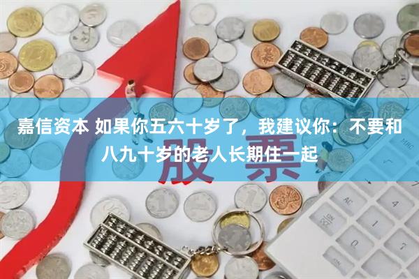 嘉信资本 如果你五六十岁了，我建议你：不要和八九十岁的老人长期住一起