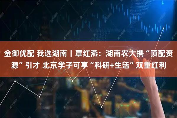 金御优配 我选湖南丨覃红燕：湖南农大携“顶配资源”引才 北京学子可享“科研+生活”双重红利