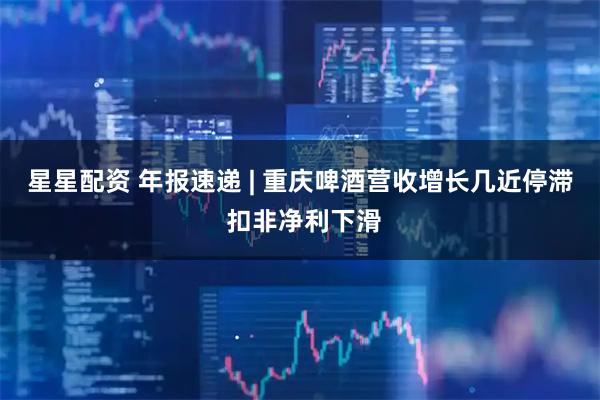星星配资 年报速递 | 重庆啤酒营收增长几近停滞 扣非净利下滑