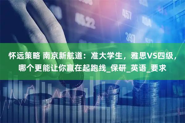 怀远策略 南京新航道：准大学生，雅思VS四级，哪个更能让你赢在起跑线_保研_英语_要求