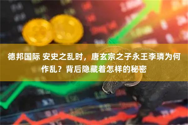 德邦国际 安史之乱时，唐玄宗之子永王李璘为何作乱？背后隐藏着怎样的秘密