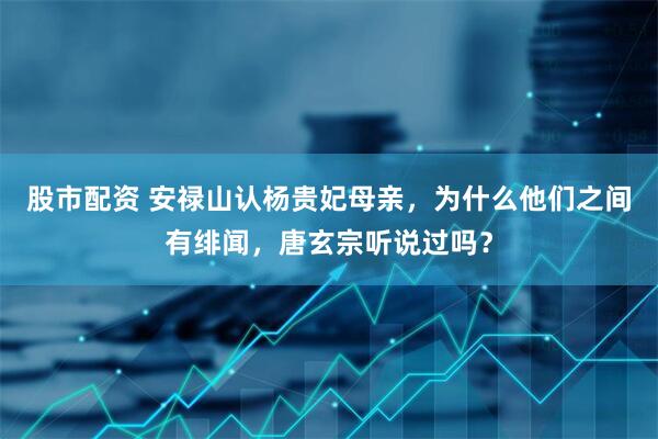 股市配资 安禄山认杨贵妃母亲，为什么他们之间有绯闻，唐玄宗听说过吗？