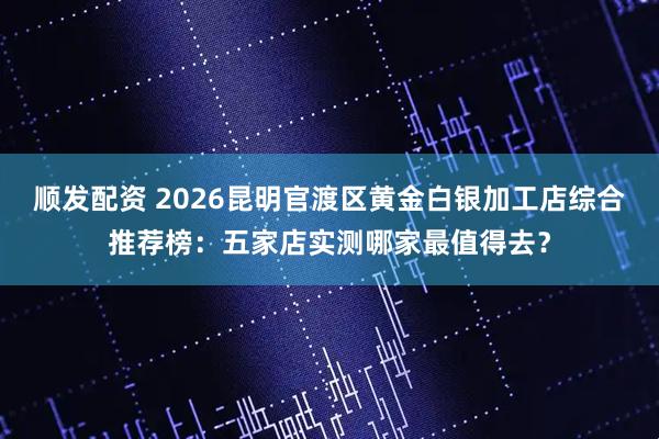 顺发配资 2026昆明官渡区黄金白银加工店综合推荐榜：五家店实测哪家最值得去？