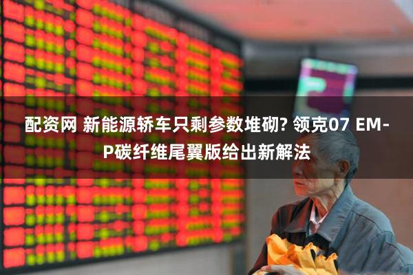 配资网 新能源轿车只剩参数堆砌? 领克07 EM-P碳纤维尾翼版给出新解法