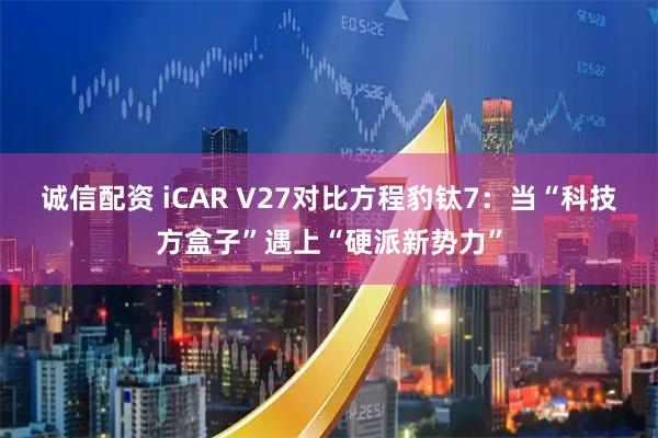 诚信配资 iCAR V27对比方程豹钛7：当“科技方盒子”遇上“硬派新势力”