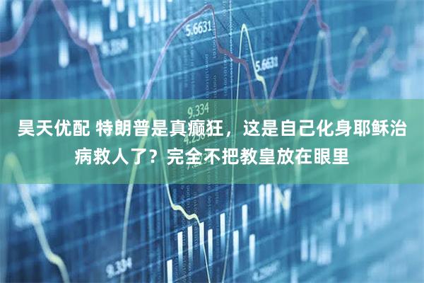 昊天优配 特朗普是真癫狂，这是自己化身耶稣治病救人了？完全不把教皇放在眼里
