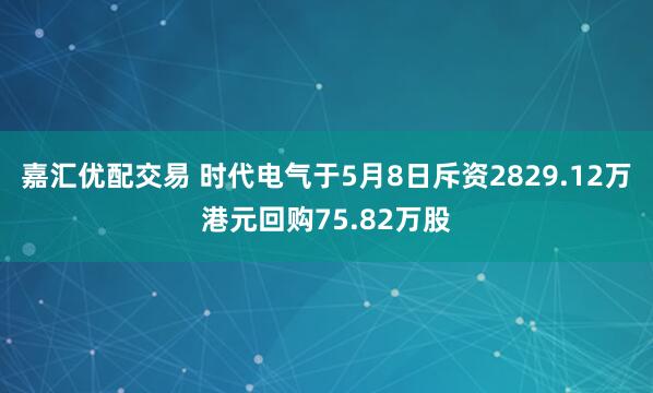 嘉汇优配交易 时代电气于5月8日斥资2829.12万港元回购75.82万股